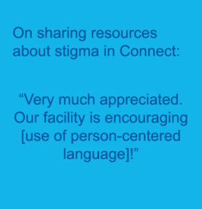 Text, On sharing resources about stigma in Connect: “Very much appreciated. Our facility is encouraging [use of person-centered language]!”