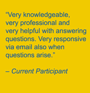 “Very knowledgeable, very professional and very helpful with answering questions. Very responsive via email also when questions arise.” – Current Participant